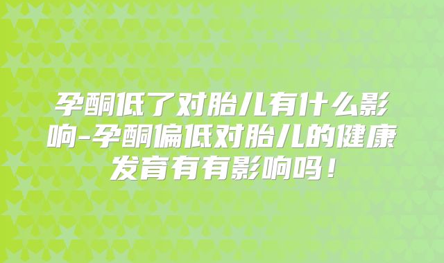 孕酮低了对胎儿有什么影响-孕酮偏低对胎儿的健康发育有有影响吗！