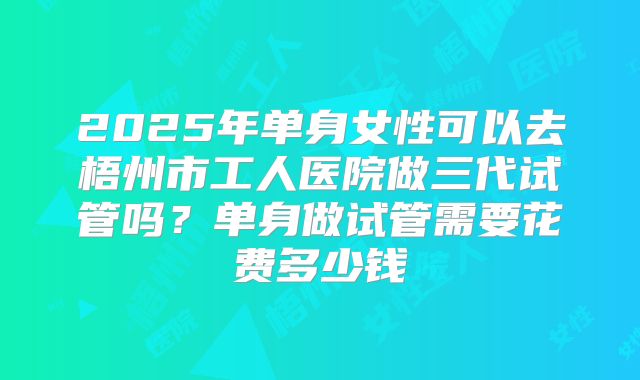 2025年单身女性可以去梧州市工人医院做三代试管吗?单身做试管需要花费多少钱