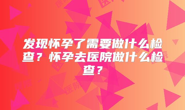 发现怀孕了需要做什么检查？怀孕去医院做什么检查？