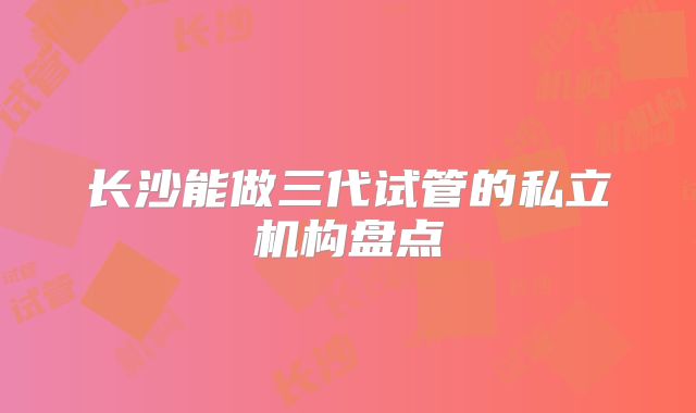 长沙能做三代试管的私立机构盘点