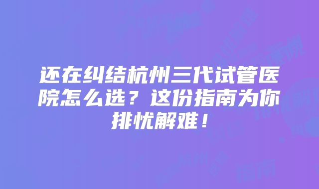 还在纠结杭州三代试管医院怎么选？这份指南为你排忧解难！