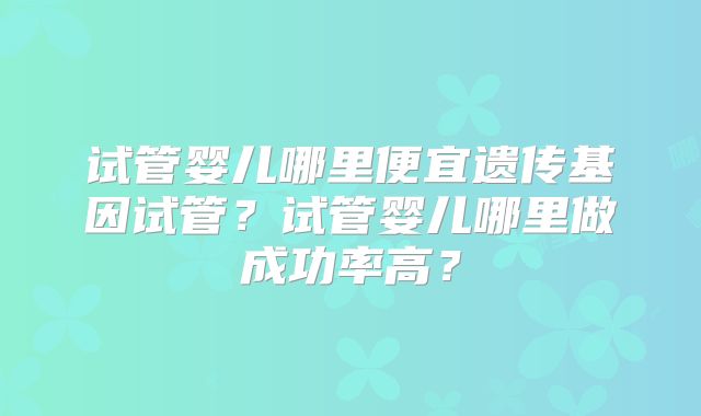 试管婴儿哪里便宜遗传基因试管?试管婴儿哪里做成功率高?