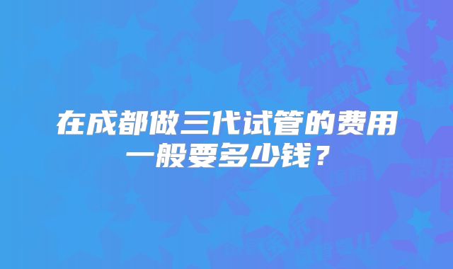 在成都做三代试管的费用一般要多少钱？