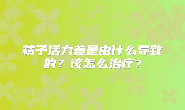 精子活力差是由什么导致的？该怎么治疗？