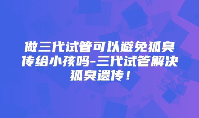 做三代试管可以避免狐臭传给小孩吗-三代试管解决狐臭遗传!