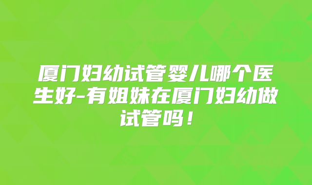 厦门妇幼试管婴儿哪个医生好-有姐妹在厦门妇幼做试管吗!