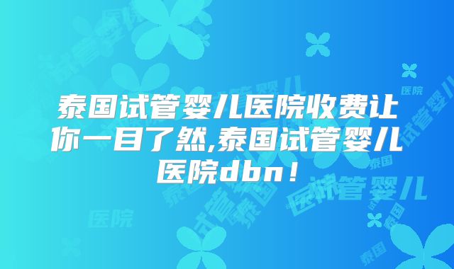 泰国试管婴儿医院收费让你一目了然,泰国试管婴儿医院dbn!