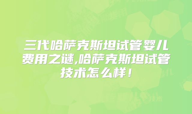 三代哈萨克斯坦试管婴儿费用之谜,哈萨克斯坦试管技术怎么样！