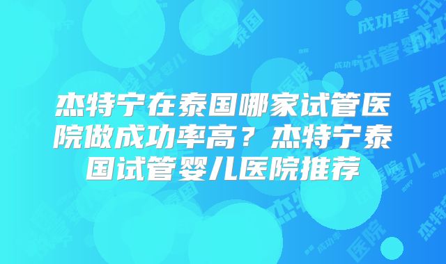 杰特宁在泰国哪家试管医院做成功率高？杰特宁泰国试管婴儿医院推荐