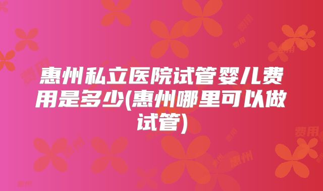 惠州私立医院试管婴儿费用是多少(惠州哪里可以做试管)