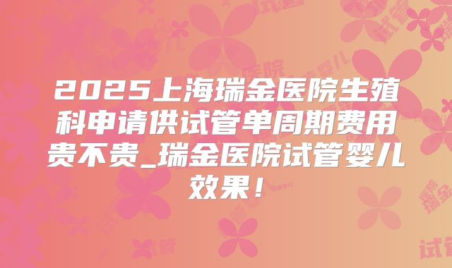 2025上海瑞金医院生殖科申请供试管单周期费用贵不贵_瑞金医院试管婴儿效果!