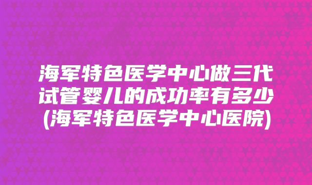 海军特色医学中心做三代试管婴儿的成功率有多少(海军特色医学中心医院)