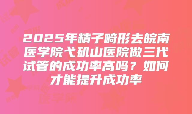 2025年精子畸形去皖南医学院弋矶山医院做三代试管的成功率高吗?如何才能提升成功率