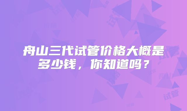 舟山三代试管价格大概是多少钱，你知道吗？
