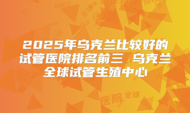 2025年乌克兰比较好的试管医院排名前三 乌克兰全球试管生殖中心