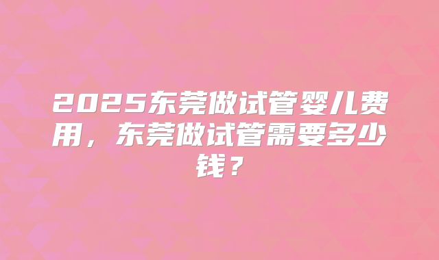 2025东莞做试管婴儿费用，东莞做试管需要多少钱？