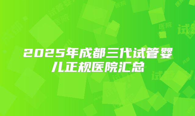 2025年成都三代试管婴儿正规医院汇总