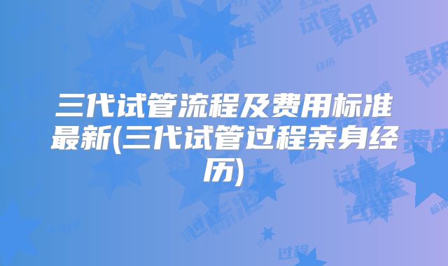 三代试管流程及费用标准最新(三代试管过程亲身经历)