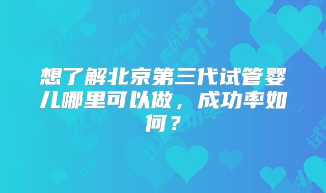 想了解北京第三代试管婴儿哪里可以做，成功率如何？