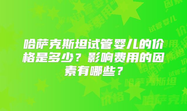 哈萨克斯坦试管婴儿的价格是多少？影响费用的因素有哪些？