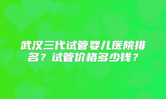 武汉三代试管婴儿医院排名?试管价格多少钱?