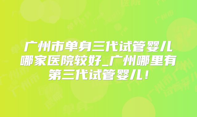 广州市单身三代试管婴儿哪家医院较好_广州哪里有第三代试管婴儿!