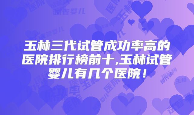 玉林三代试管成功率高的医院排行榜前十,玉林试管婴儿有几个医院！