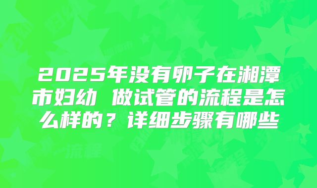 2025年没有卵子在湘潭市妇幼 做试管的流程是怎么样的?详细步骤有哪些