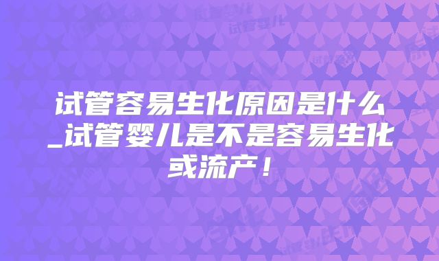试管容易生化原因是什么_试管婴儿是不是容易生化或流产！