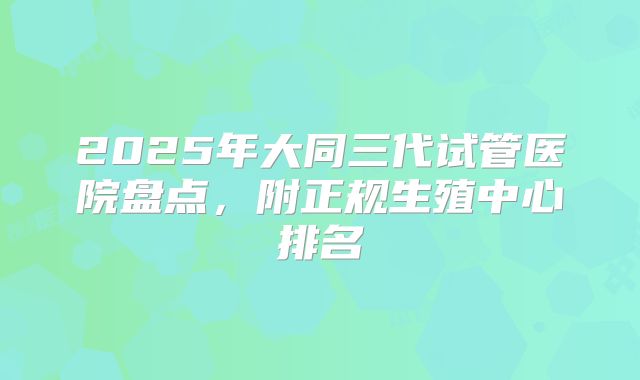 2025年大同三代试管医院盘点，附正规生殖中心排名