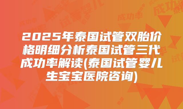2025年泰国试管双胎价格明细分析泰国试管三代成功率解读(泰国试管婴儿生宝宝医院咨询)