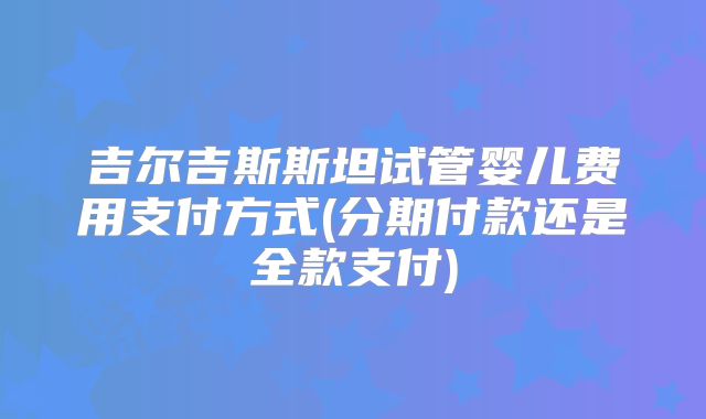 吉尔吉斯斯坦试管婴儿费用支付方式(分期付款还是全款支付)