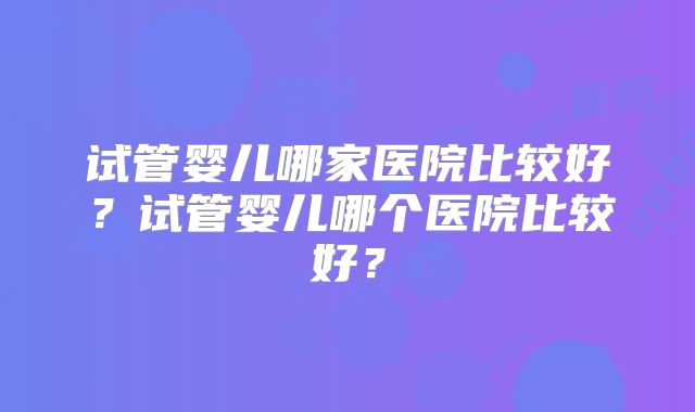 试管婴儿哪家医院比较好?试管婴儿哪个医院比较好?