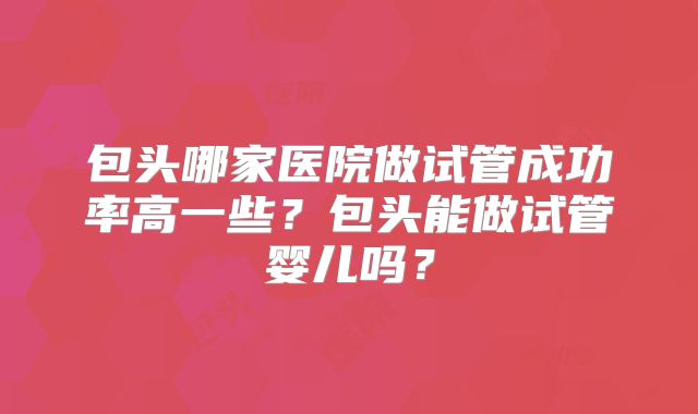 包头哪家医院做试管成功率高一些?包头能做试管婴儿吗?