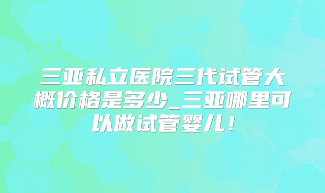 三亚私立医院三代试管大概价格是多少_三亚哪里可以做试管婴儿！