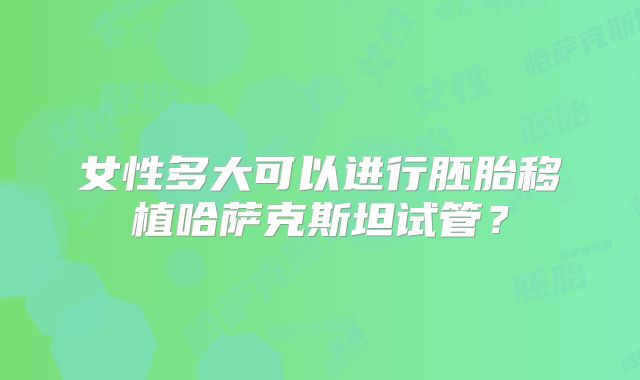 女性多大可以进行胚胎移植哈萨克斯坦试管？