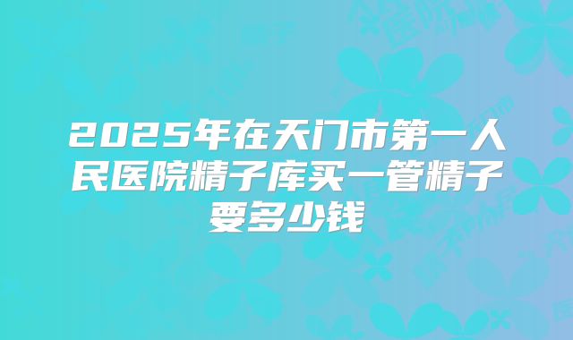 2025年在天门市第一人民医院精子库买一管精子要多少钱