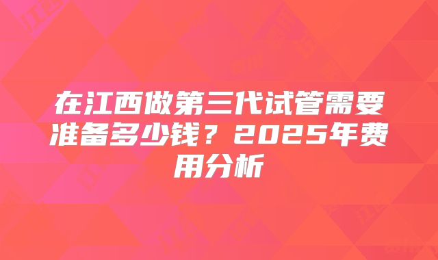 在江西做第三代试管需要准备多少钱?2025年费用分析