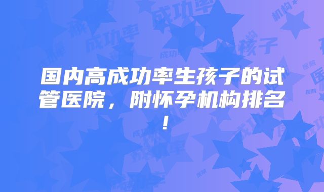 国内高成功率生孩子的试管医院,附怀孕机构排名!