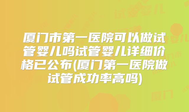 厦门市第一医院可以做试管婴儿吗试管婴儿详细价格已公布(厦门第一医院做试管成功率高吗)