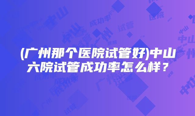 (广州那个医院试管好)中山六院试管成功率怎么样?