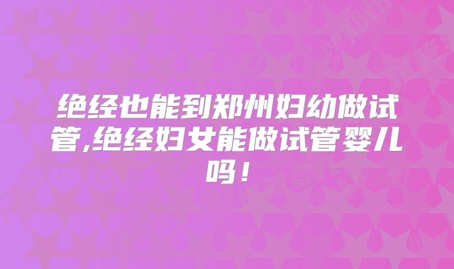 绝经也能到郑州妇幼做试管,绝经妇女能做试管婴儿吗！