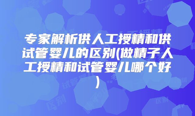 专家解析供人工授精和供试管婴儿的区别(做精子人工授精和试管婴儿哪个好)