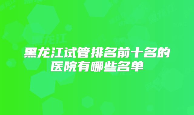 黑龙江试管排名前十名的医院有哪些名单