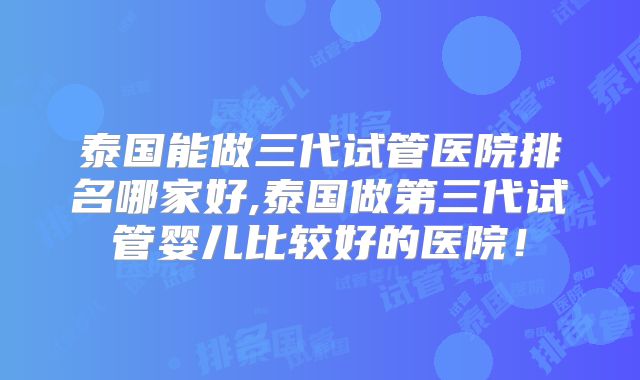 泰国能做三代试管医院排名哪家好,泰国做第三代试管婴儿比较好的医院！