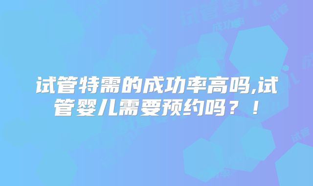 试管特需的成功率高吗,试管婴儿需要预约吗？！