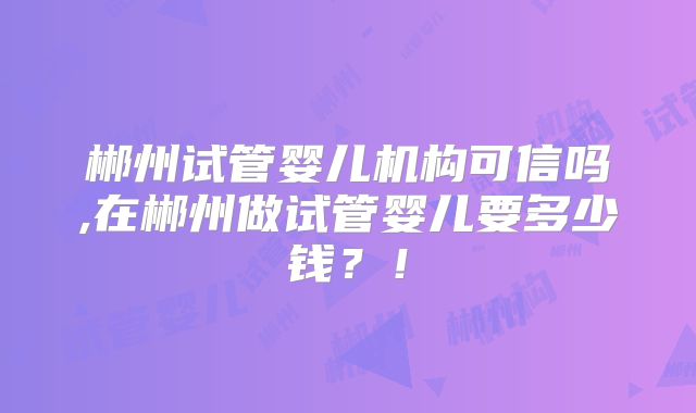 郴州试管婴儿机构可信吗,在郴州做试管婴儿要多少钱?!