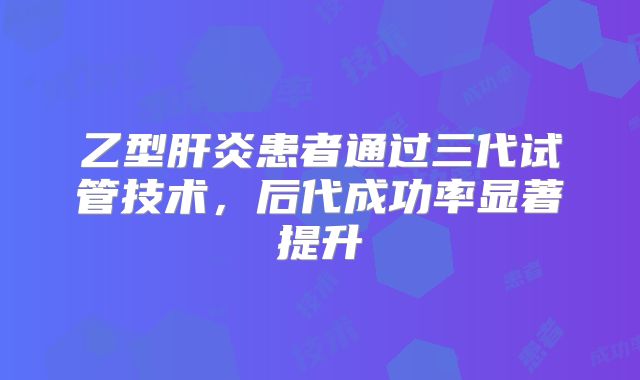 乙型肝炎患者通过三代试管技术，后代成功率显著提升
