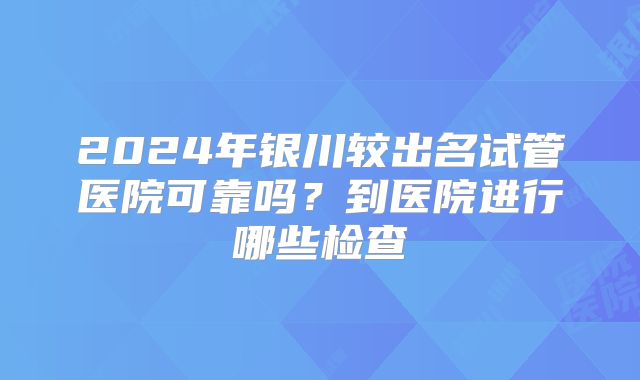 2024年银川较出名试管医院可靠吗？到医院进行哪些检查