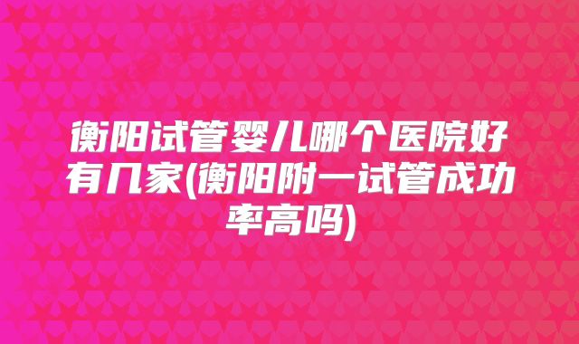衡阳试管婴儿哪个医院好有几家(衡阳附一试管成功率高吗)